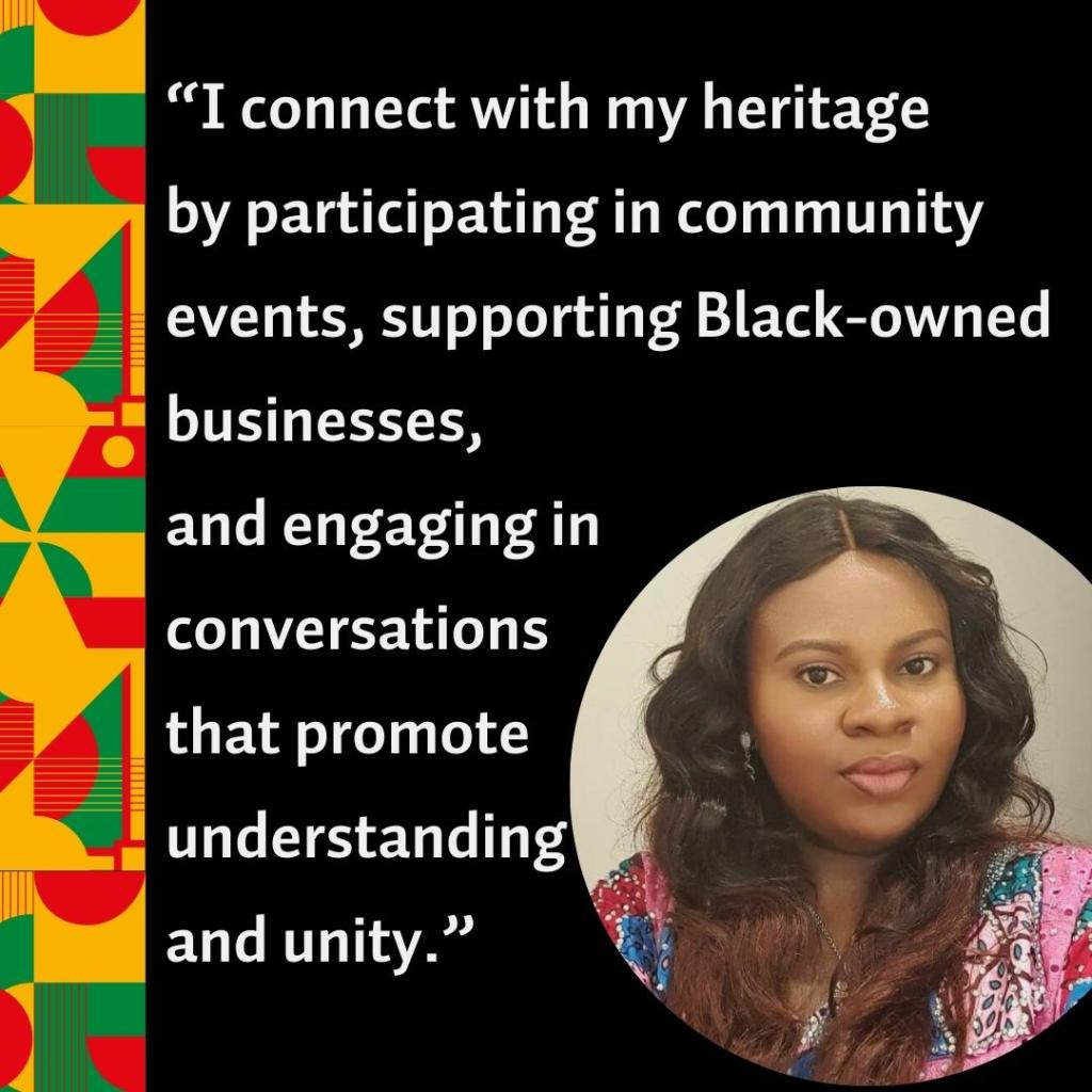 A photo of Chinonso Sylvia Uzoaru with the quote, “I connect with my heritage  by participating in community events, supporting Black-owned businesses,  and engaging in  conversations  that promote  understanding  and unity.”